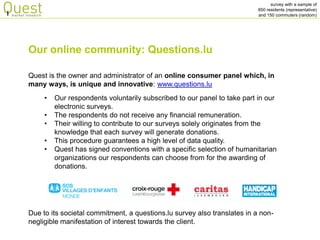 survey with a sample of 
850 residents (representative) 
and 150 commuters (random) 
Quest is the owner and administrator of an online consumer panel which, in many ways, is unique and innovative: www.questions.lu 
•Our respondents voluntarily subscribed to our panel to take part in our electronic surveys. 
•The respondents do not receive any financial remuneration. 
•Their willing to contribute to our surveys solely originates from the knowledge that each survey will generate donations. 
•This procedure guarantees a high level of data quality. 
•Quest has signed conventions with a specific selection of humanitarian organizations our respondents can choose from for the awarding of donations. 
Our online community: Questions.lu 
Due to its societal commitment, a questions.lu survey also translates in a non- negligible manifestation of interest towards the client.  