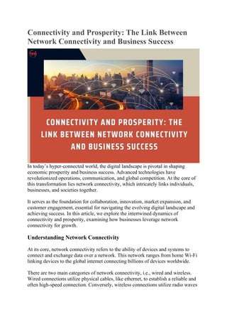 Connectivity and Prosperity: The Link Between
Network Connectivity and Business Success
In today’s hyper-connected world, the digital landscape is pivotal in shaping
economic prosperity and business success. Advanced technologies have
revolutionized operations, communication, and global competition. At the core of
this transformation lies network connectivity, which intricately links individuals,
businesses, and societies together.
It serves as the foundation for collaboration, innovation, market expansion, and
customer engagement, essential for navigating the evolving digital landscape and
achieving success. In this article, we explore the intertwined dynamics of
connectivity and prosperity, examining how businesses leverage network
connectivity for growth.
Understanding Network Connectivity
At its core, network connectivity refers to the ability of devices and systems to
connect and exchange data over a network. This network ranges from home Wi-Fi
linking devices to the global internet connecting billions of devices worldwide.
There are two main categories of network connectivity, i.e., wired and wireless.
Wired connections utilize physical cables, like ethernet, to establish a reliable and
often high-speed connection. Conversely, wireless connections utilize radio waves
 