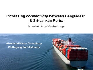Increasing connectivity between Bangladesh
& Sri-Lankan Ports:
in context of containerized cargo
Ahamedul Karim Chowdhury
Chittagong Port Authority
 