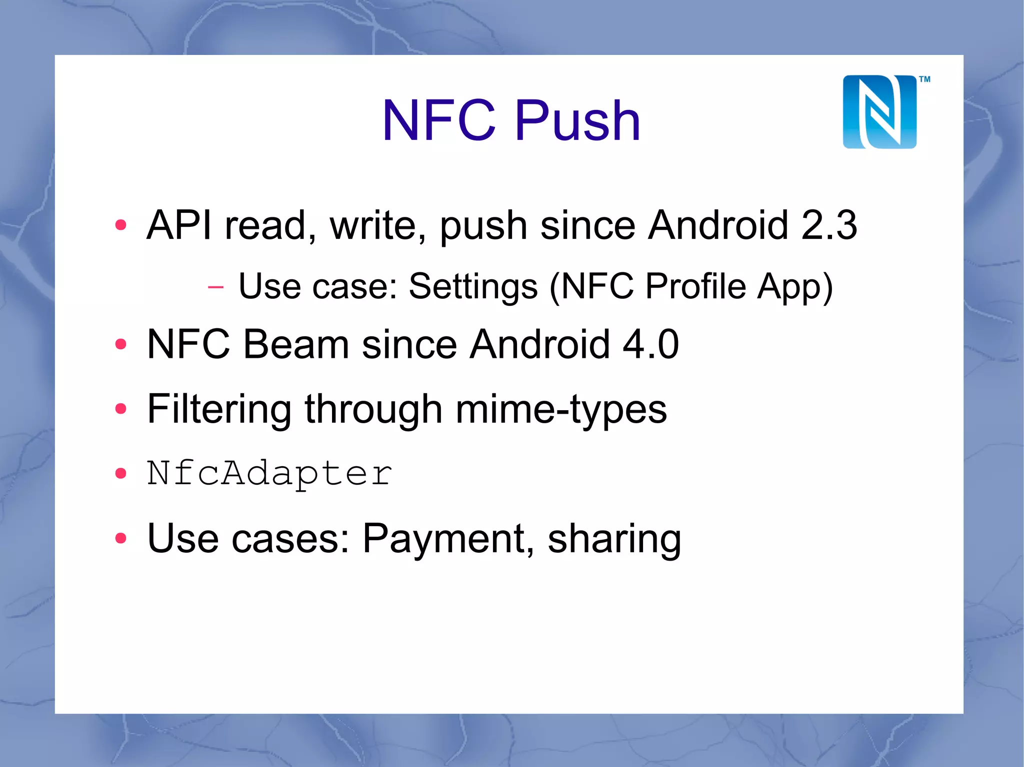 NFC Push
●   API read, write, push since Android 2.3
       –   Use case: Settings (NFC Profile App)
●   NFC Beam since Android 4.0
●   Filtering through mime-types
●   NfcAdapter
●   Use cases: Payment, sharing
 