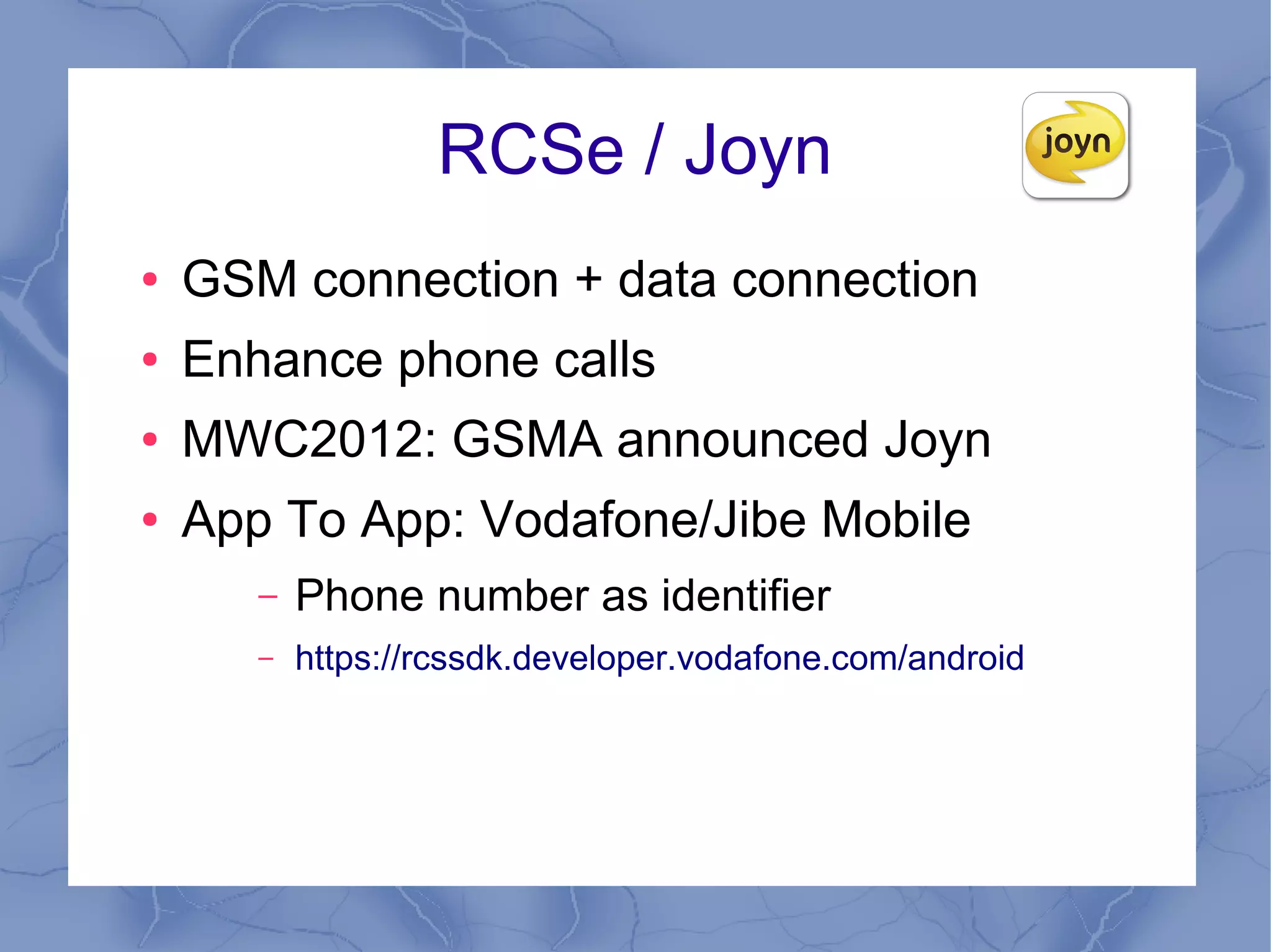 RCSe / Joyn
●   GSM connection + data connection
●   Enhance phone calls
●   MWC2012: GSMA announced Joyn
●   App To App: Vodafone/Jibe Mobile
       –   Phone number as identifier
       –   https://rcssdk.developer.vodafone.com/android
 