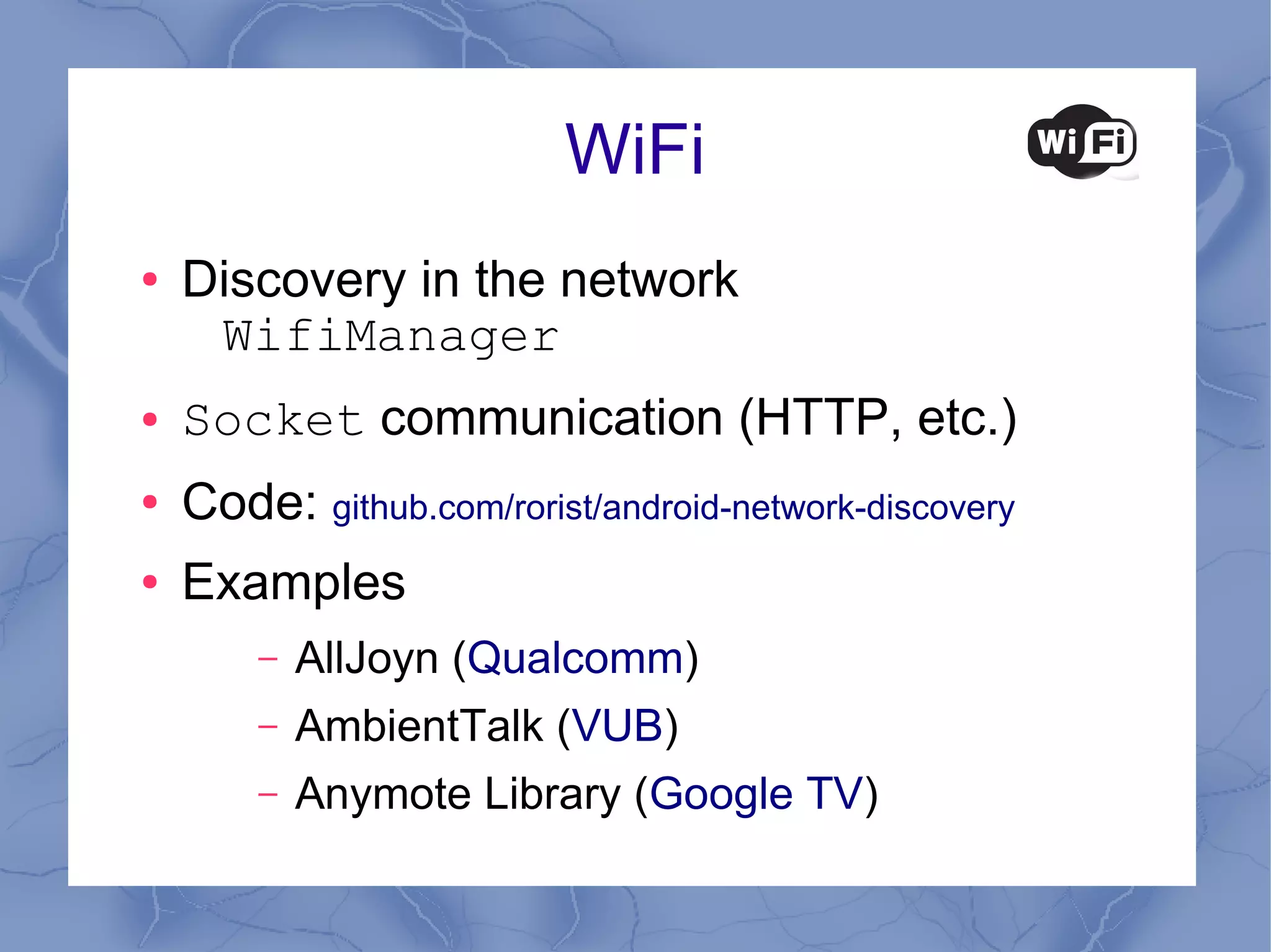 WiFi
●   Discovery in the network
     WifiManager
●   Socket communication (HTTP, etc.)
●   Code: github.com/rorist/android-network-discovery
●   Examples
        –   AllJoyn (Qualcomm)
        –   AmbientTalk (VUB)
        –   Anymote Library (Google TV)
 