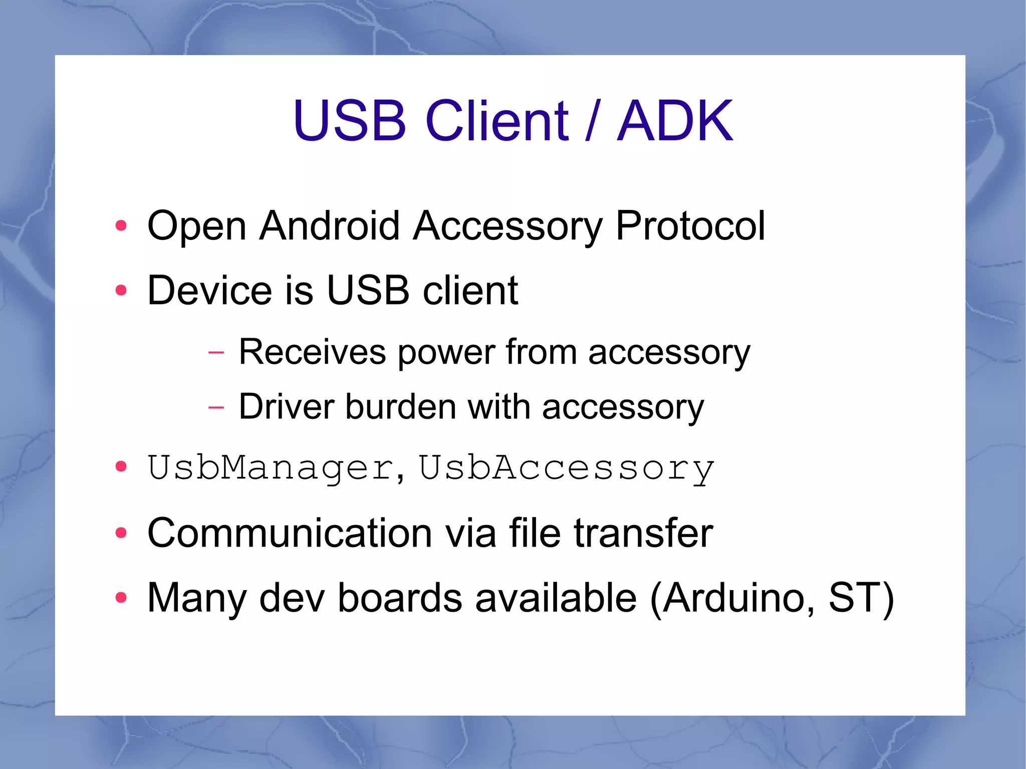 USB Client / ADK
●   Open Android Accessory Protocol
●   Device is USB client
       –   Receives power from accessory
       –   Driver burden with accessory
●   UsbManager, UsbAccessory
●   Communication via file transfer
●   Many dev boards available (Arduino, ST)
 