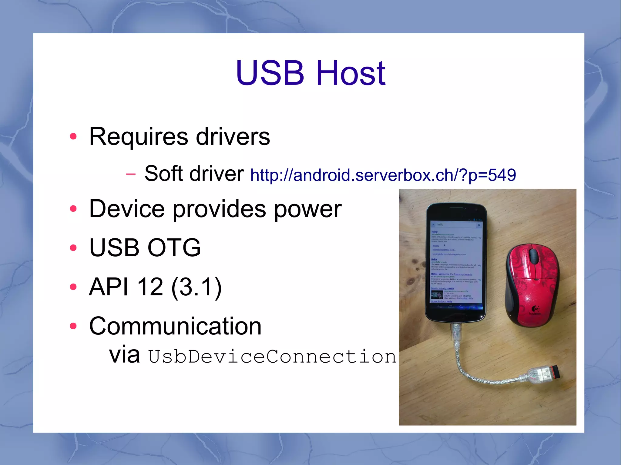 USB Host
●   Requires drivers
       –   Soft driver http://android.serverbox.ch/?p=549
●   Device provides power
●   USB OTG
●   API 12 (3.1)
●   Communication
     via UsbDeviceConnection
 