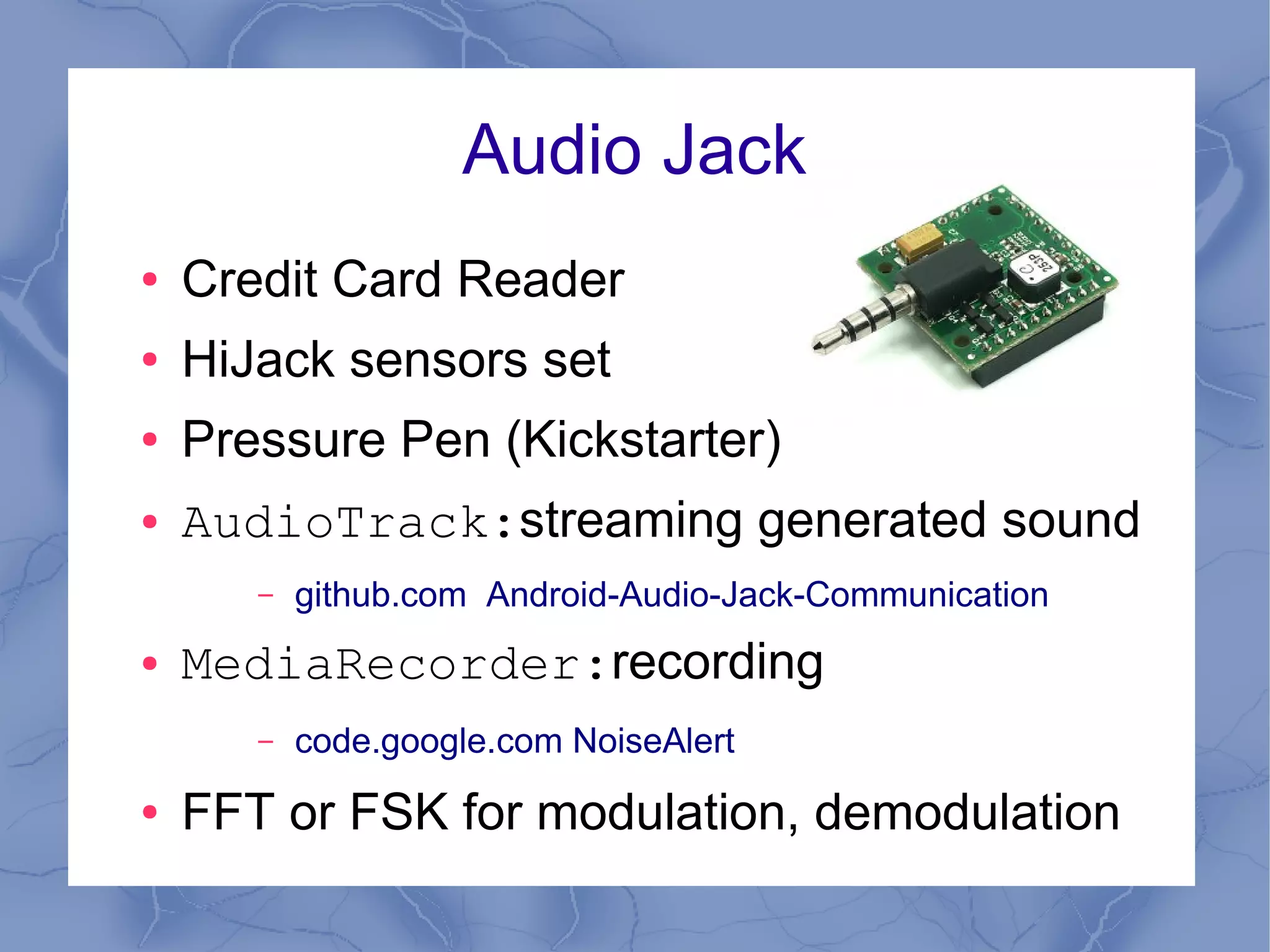 Audio Jack
●   Credit Card Reader
●   HiJack sensors set
●   Pressure Pen (Kickstarter)
●   AudioTrack:streaming generated sound
       –   github.com Android-Audio-Jack-Communication
●   MediaRecorder:recording
       –   code.google.com NoiseAlert
●   FFT or FSK for modulation, demodulation
 