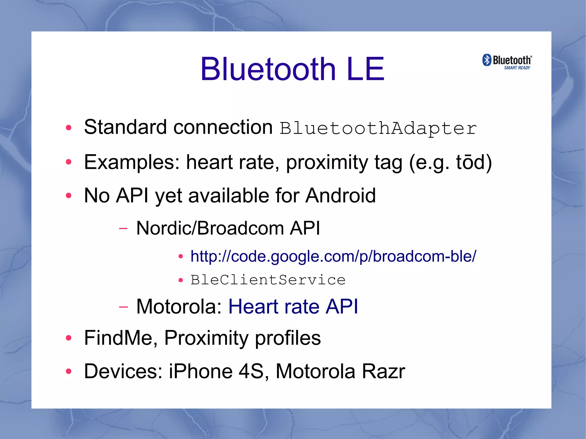 Bluetooth LE
●   Standard connection BluetoothAdapter
●   Examples: heart rate, proximity tag (e.g. tōd)
●   No API yet available for Android
        –   Nordic/Broadcom API
                ●   http://code.google.com/p/broadcom-ble/
                ●   BleClientService
        –   Motorola: Heart rate API
●   FindMe, Proximity profiles
●   Devices: iPhone 4S, Motorola Razr
 