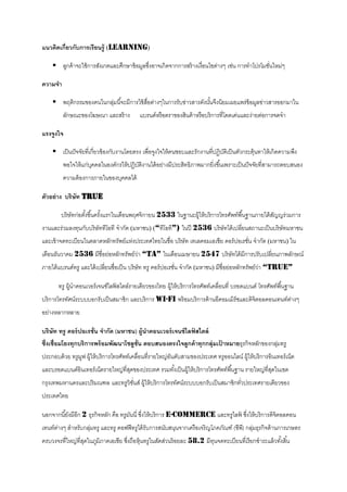 แนวคิดเกี่ยวกับการเรียนรู้ (learning)

     ลูกค้ าจะใช้ การสังเกตและศึกษาข้ อมูลซึงอาจเกิดจากการสร้ างเงื่อนไขต่างๆ เช่น การทาโปรโมชันใหม่ๆ
                                             ่                                                  ่

ความจา

     พฤติกรรมของคนในกลุมนี ้จะมีการใช้ สอต่างๆในการรับข่าวสารดังนันจึงนิยมเผยแพร่ข้อมูลข่าวสารออกมาใน
                        ่                ื่                        ้
         ลักษณะของโฆษณา และสร้ าง          แบรนด์หรื อตราของสินค้ าหรื อบริ การที่โดดเด่นและง่ายต่อการจดจา

แรงจูงใจ

     เป็ นปั จจัยทีเ่ กี่ยวข้ องกับงานโดยตรง เพื่อจูงใจให้ คนชอบและรักงานที่ปฏิบติเป็ นตัวกระตุ้นทาให้ เกิดความพึง
                                                                                 ั
         พอใจให้ แก่บคคลในองค์กรให้ ปฏิบติงานได้ อย่างมีประสิทธิภาพมากยิ่งขึ ้นเพราะเป็ นปั จจัยที่สามารถตอบสนอง
                     ุ                  ั
         ความต้ องการภายในของบุคคลได้

ตัวอย่ าง บริษัท TRUE

        บริ ษัทก่อตังขึ ้นครังแรกในเดือนพฤศจิกายน 2533 ในฐานะผู้ให้ บริ การโทรศัพท์พื ้นฐานภายใต้ สญญร่ วมการ
                    ้        ้                                                                     ั
งานและร่วมลงทุนกับบริษัททีโอที จากัด (มหาชน) (“ทีโอที”) ในปี 2536 บริ ษัทได้ เปลียนสถานะเป็ นบริษัทมหาชน
                                                                                 ่
และเข้ าจดทะเบียนในตลาดหลักทรัพย์แห่งประเทศไทยในชื่อ บริษัท เทเลคอมเอเชีย คอร์ ปอเรชัน จากัด (มหาชน) ใน
                                                                                     ่
เดือนธันวาคม 2536 มีชื่อย่อหลักทรัพย์วา “TA” ในเดือนเมษายน 2547 บริ ษัทได้ มีการปรับเปลียนภาพลักษณ์
                                      ่                                                 ่
ภายใต้ แบรนด์ทรู และได้ เปลียนชื่อเป็ น บริษัท ทรู คอร์ ปอเรชัน จากัด (มหาชน) มีชื่อย่อหลักทรัพย์วา “TRUE”
                            ่                                 ่                                   ่

       ทรู ผู้นาคอนเวอร์ เจนซ์ไลฟ์ สไตล์รายเดียวของไทย ผู้ให้ บริการโทรศัพท์เคลือนที่ บรอดแบนด์ โทรศัพท์พื ้นฐาน
                                                                                ่
บริ การโทรทัศน์ระบบบอกรับเป็ นสมาชิก และบริ การ Wi-Fi พร้ อมบริ การด้ านอีคอมเมิร์ซและดิจิตอลคอนเทนท์ตางๆ
                                                                                                      ่
อย่างหลากหลาย

บริษัท ทรู คอร์ ปอเรชั่น จากัด (มหาชน) ผู้นาคอนเวอร์ เจนซ์ ไลฟสไตล์
                                                              ์
ซึ่งเชื่อมโยงทุกบริการพร้ อมพัฒนาโซลูช่ น ตอบสนองตรงใจลูกค้ าทุกกลุ่มเปาหมายธุรกิจหลักของกลุมทรู
                                        ั                              ้                    ่
ประกอบด้ วย ทรูมฟ ผู้ให้ บริการโทรศัพท์เคลือนที่รายใหญ่อนดับสามของประเทศ ทรูออนไลน์ ผู้ให้ บริ การอินเทอร์ เน็ต
                ู                          ่            ั
และบรอดแบนด์อินเทอร์ เน็ตรายใหญ่ที่สดของประเทศ รวมทังเป็ นผู้ให้ บริ การโทรศัพท์พื ้นฐาน รายใหญ่ที่สดในเขต
                                    ุ               ้                                               ุ
กรุงเทพมหานครและปริ มณฑล และทรูวิชนส์ ผู้ให้ บริ การโทรทัศน์ระบบบอกรับเป็ นสมาชิกทัวประเทศรายเดียวของ
                                  ั่                                               ่
ประเทศไทย

นอกจากนี ้ยังมีอีก 2 ธุรกิจหลัก คือ ทรูมนนี่ ซึงให้ บริการ E-Commerce และทรูไลฟ์ ซึงให้ บริ การดิจิตอลคอน
                                        ั ่                                        ่
เทนท์ตางๆ สาหรับกลุมทรู และทรู คอฟฟี ทรูได้ รับการสนับสนุนจากเครื อเจริ ญโภคภัณฑ์ (ซีพ) กลุมธุรกิจด้ านการเกษตร
      ่            ่                                                                  ี ่
ครบวงจรที่ใหญ่ที่สดในภูมิภาคเอเชีย ซึงถือหุ้นทรูในสัดส่วนร้ อยละ 58.2 มีทนจดทะเบียนทีเ่ รียกชาระแล้ วทังสิ ้น
                  ุ                  ่                                   ุ                             ้
 