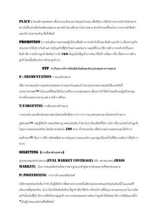 Place : โครงสร้ างของช่องทางซึงประกอบด้ วย สถาบันและกิจกรรม เพื่อใช้ ในการให้ บริ การจากองค์กรไปยังตลาด
                              ่
สถาบันที่จะนาผลิตภัณฑ์ออกสูตลาด ตลาดเปาหมายคือ สถาบันการตลาด ส่วนกิจกรรมที่ชวยในการกระจายตัวสินค้ า
                           ่          ้                                     ่
และบริ การประกอบด้ วย สือสิงพิมพ์
                        ่ ่

Promotion : การส่งเสริ มการตลาดต่อผู้บริ โภคเพื่อสร้ างการจงรักภักดีในตราสินค้ าและบริ การ เนื่องจากธุรกิจ
ประเภทการให้ บริ การในด้ านต่างๆเป็ นธุรกิจที่ร้ ูจกกันอย่างแพร่หลาย กลยุทธ์ที่นามาใช้ การสร้ างการจงรักภักดีในตรา
                                                   ั
สินค้ า คือ การบริ หารลูกค้ าสัมพันธ์ การทา CRM นันมุงเน้ นให้ ลกค้ าเก่าหันมาใช้ บริ การเพิมมากขัน เนื่องจากการสร้ าง
                                                  ้ ่           ู                           ่     ้
ลูกค้ าใหม่เมื่อเทียบกับการรักษาลูกค้ าเก่า

                        STP การวิเคราะห์ การจัดผลิตภัณฑ์ และส่ วนประสมทางการตลาด

S : Segmentation การแบ่งส่วนตลาด

เพื่อการนาเสนอบริ การและส่วนประสมทางการตลาดในแต่ละเปาหมายเอย่างเหมาะสมโดยใช้ เกณฑ์ดงนี ้
                                                    ้                              ั
ประชากรศาสตร์ >> เป็ นเกณฑ์ที่นิยมใช้ เป็ นเกณฑ์ในการแบ่งส่วนตลาด เนื่องจากทาให้ เข้ าใจพฤติกรรมผู้บริ โภคกลุม
                                                                                                             ่
ต่างๆทีแบ่งออกตามอายุ เพศ รายได้ การศึกษา
       ่

T:Targeting การเลือกตลาดเปาหมาย
                          ้

การประเมิน และเลือกส่วนตลาดส่วนใดส่วนหนึงหรื อมากกว่า จากการแบ่งส่วนตลาดมาเป็ นตลาดเปาหมาย
                                        ่                                            ้

ภูมิศาสตร์ >> กลุมผู้ใช้ บริ การของบริ ษัท ทรู คอร์ เปอร์ เรชัน จากัด นับว่าเป็ นบริษัทที่ให้ การบริ การที่นาประทับใจกับลูกค้ า
                 ่                                            ่                                             ่
ในทุกภาคของประเทศไทย โดยมีสาชาย่อยนับ 100 สาขา ทัวประเทศไทย เพื่ออานวยความสะดวกและให้ บริการ
                                                 ่

พฤติกรรม >> ได้ แก่ การใช้ การติดต่อสือสารภายในและภายนอกองค์กร และกลุมบริ โภคทัวไปที่มีความต้ องการใช้ บริ การ
                                      ่                              ่         ่
ต่างๆ

Selecting (การเลือกส่ วนตลาด)

มุงครอบคลุมทุกส่วนตลาด (Full Market Coverage) หรื อ ตลาดมวลชน (Mass
  ่
Market) เป็ นการเสนอผลิตภัณฑ์หลากหลายรูปแบบเข้ าสูหลายๆส่วนตลาดหรื อทุกส่วนตลาด
                                                  ่

P: Positioning การวางตาแหน่งผลิตภัณฑ์

บริ ษัท ทรุคอร์ เปอร์ เรชัน จากัด เป็ นผู้ให้ บริ การสือสารครบวงจรหนึงเดียวของประเทศและปั จจุบนเป็ นหนึงในแบรนด์ที่
                          ่                            ่             ่                        ั        ่
แข็งแกร่งที่สดของไทย นับว่าเป็ นบริ ษัทอันดับต้ นๆ ที่ลกค้ าเลือกใช้ บริ การด้ วยบริ การทีมีคณภาพ และระยเวลาในการเปิ ด
             ุ                                         ู                                  ่ ุ
ธุรกิจนันเป็ นที่ร้ ูจก มีความเชื่อถือในกลุมลูกค้ า สามารถตอบสนองความต้ องการลูกค้ าได้ เป็ นอย่างดี ภายใต้ สโลแกนที่วา
        ้             ั                    ่                                                                          ่
“เป็ นผู้นาคอนเวอร์ เจนซ์ไลฟ์ สไตล์
 