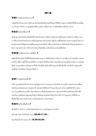 6W 1H

Who ใครอยูในตลาดเปาหมาย ?
          ่       ้

กลุมผู้บริ โภคเปาหมายของ บริษัท ทรู คอร์ เปอร์ เรชัน มีลกษณะดังนี ้ ลูกค้ าทีใช้ บริ การของทางบริษัททัวพื ้นที่ประเทศที่อยู่
   ่            ้                                  ่ ั                       ่                        ่
ภาย ในเขตการให้ บริ การ กลุมผู้บริ โภคที่มีความต้ องการใช้ บริ การทางการติดต่อสือสารหรื อบริ การต่างๆ
                           ่                                                    ่

What ผู้บริ โภคซื ้ออะไร ?

บริ ษัท ทรู คอร์ เปอร์ เรชัน เป็ นบริษัทที่ทาธุรกิจเกี่ยวกับการให้ บริ การในด้ านต่างๆทังด้ านบริ การเกี่ยวกับการสือสาร และ
                           ่                                                            ้                          ่
การให้ ความบันเทิงในลักษณะต่างๆซึงเป็ นธุรกิจขนาดใหญ่ มักมีการให้ บริ การเพื่อให้ เกิดความสะดวกแก่ลกค้ าในทุกภาค
                                 ่                                                                 ู
ส่วนทัวประเทศ ซึงมีศนย์กลางอยูที่กรุงเทพมหานคร ให้ บริ การทีนาประทับใจโดยการจัดโปรโมชัน ที่คอยรองรับต่อความ
      ่         ่ ู           ่                             ่ ่                       ่
ต้ องการของลูกค้ า นอกจากนี ้การบริ การของบริ ษัทยังมีความทันสมัยของเทคโนโลยีอีกด้ วย

Whom ใครมีสวนร่วมในการตัดสินใจ ?
           ่

คนรู้จกซึงเป็ นกลุมอ้ างอิงที่มีอิทธิพลต่อพฤติกรรมและการตัดสินใจโดยอาจเกิดจากการกระตุ้น และการส่งเสริ มการตลาด
      ั ่         ่
รวมทังการให้ ความรู้ทงตังใจและไม่ตงใจ จากกลุมอ้ างอิงหรื ออาจเป็ นการลอกเลียนแบบของผู้บริ โภค เกิดจากการทดลอง
     ้               ั้ ้         ั้        ่
ใช้ บริ การเองและได้ ทราบถึงคุณภาพ ซึงถือว่าเป็ นสิงสาคัญด้ านหนึง ครอบครัวหรื อเพื่อนที่อาจจะใช้ บริ การอยูก่อนหรื อ
                                     ่             ่             ่                                          ่
เคยใช้ บริ การทาให้ เกิดการชักจูงมาใช้ บริ การ



Why ทาไมผู้บริ โภคจึงซื ้อ ?

บริ ษัท ทรู คอร์ เปอร์ เรชัน มีการนาความรู้ ข้ อมูล ข่าวสาร สาระและความบันเทิงต่างๆ รวมทังความสะดวกสบายเพื่อคน
                           ่                                                             ้
ไทยทัวประเทศตลอดจนเยาวชนของชาติ แสดงออกในชีวตประจาวันและเป็ นแนวทางในการปฏิบติหน้ าที่ พยายาม
     ่                                      ิ                               ั
เสาะหาแนวคิดใหม่ๆ และวิธีการใหม่ๆ ซึงจะนามาซึงผลิตภัณฑ์และบริ การ ทุมเทเอาใจใส่ทาในสิงที่เหมาะที่ควรเพื่อ
                                    ่        ่                      ่                ่
ประเมินความเสียงอย่างสุขมและเรี ยนรู้จากข้ อผิดพลาดมุงมันดาเนินธุรกิจภายใต้ การกากับดูแลกิจการที่ดี มีความ
              ่         ุ                            ่ ่
ซื่อสัตย์ สือสารอย่างตรงไปตรงมา และรับผิดชอบในการกระทาของเรา
            ่

When ผู้บริ โภคซื ้อเมื่อใด ?

เปิ ดให้ บริ การ จันทร์ – อาทิตย์ หยุดวันหยุดราชการ และวันหยุดตามประเพณี

วันจันทร์ - วันเสาร์ เปิ ดให้ บริการเวลา 08.00-17.30 น

วันอาทิตย์ เปิ ดบริ การเวลา (เช้ า) 10.00-20.00 น
 