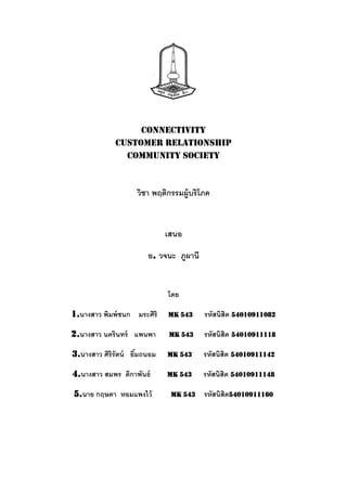 Connectivity
             customer relationship
               community society



                    วิชา พฤติกรรมผู้บริโภค


                             เสนอ

                       อ. วจนะ ภูผานี


                             โดย

1.นางสาว พิมพ์ ชนก มระศิริ   MK 543     รหัสนิสิต 54010911082

2.นางสาว นครินทร์ แพนพา      MK 543     รหัสนิสิต 54010911118

3.นางสาว ศิริรัตน์ ยิมถนอม
                     ้       MK 543     รหัสนิสิต 54010911142

4.นางสาว สมพร ติกาพันธ์      MK 543     รหัสนิสิต 54010911148

5.นาย กฤษดา หอมแพงไว้         MK 543    รหัสนิสิต54010911160
 