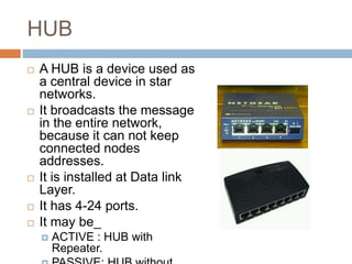 HUB
 A HUB is a device used as
a central device in star
networks.
 It broadcasts the message
in the entire network,
because it can not keep
connected nodes
addresses.
 It is installed at Data link
Layer.
 It has 4-24 ports.
 It may be_
 ACTIVE : HUB with
Repeater.
 