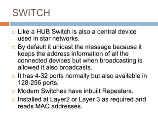 SWITCH
 Like a HUB Switch is also a central device
used in star networks.
 By default it unicast the message because it
keeps the address information of all the
connected devices but when broadcasting is
allowed it also broadcasts.
 It has 4-32 ports normally but also available in
128-256 ports.
 Modern Switches have inbuilt Repeaters.
 Installed at Layer2 or Layer 3 as required and
reads MAC addresses.
 