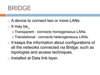 BRIDGE
 A device to connect two or more LANs.
 It may be_
 Transparent : connects homogeneous LANs.
 Translational : connects heterogeneous LANs.
 It keeps the information about configurations of
all the networks connected via Bridge; such as
topologies and access techniques.
 Installed at Data link layer.
 