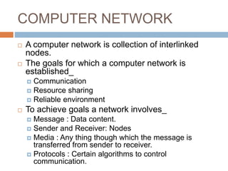 COMPUTER NETWORK
 A computer network is collection of interlinked
nodes.
 The goals for which a computer network is
established_
 Communication
 Resource sharing
 Reliable environment
 To achieve goals a network involves_
 Message : Data content.
 Sender and Receiver: Nodes
 Media : Any thing though which the message is
transferred from sender to receiver.
 Protocols : Certain algorithms to control
communication.
 