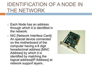 IDENTIFICATION OF A NODE IN
THE NETWORK
 Each Node has an address
through which it is identified in
the network.
 NIC [Network Interface Card]:
An special device connected
on the motherboard of the
computer having a 6 digit
hexadecimal address [MAC
Address] by which it is
identified by matching the
logical address[IP Address] at
network support layers .
 