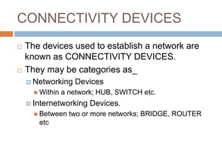 CONNECTIVITY DEVICES
 The devices used to establish a network are
known as CONNECTIVITY DEVICES.
 They may be categories as_
 Networking Devices
 Within a network; HUB, SWITCH etc.
 Internetworking Devices.
 Between two or more networks; BRIDGE, ROUTER
etc
 