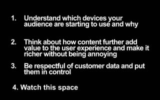 1. Understand which devices your 
audience are starting to use and why 
2. Think about how content further add 
value to the user experience and make it 
richer without being annoying 
3. Be respectful of customer data and put 
them in control 
4. Watch this space 
 