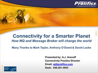 Connectivity for a Smarter Planet
How MQ and Message Broker will change the world

Many Thanks to Mark Taylor, Anthony O’Dowd & David Locke


                       Presented by: A.J. Aronoff
                       Connectivity Practice Director
                       Email: aj@prolifics.com
                       Desk: 646-201-4943
 