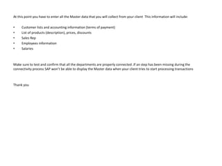 At this point you have to enter all the Master data that you will collect from your client This information will include:
• Customer lists and accounting information (terms of payment)
• List of products (description), prices, discounts
• Sales Rep
• Employees information
• Salaries
Make sure to test and confirm that all the departments are properly connected .If an step has been missing during the
connectivity process SAP won’t be able to display the Master data when your client tries to start processing transactions
Thank you
 