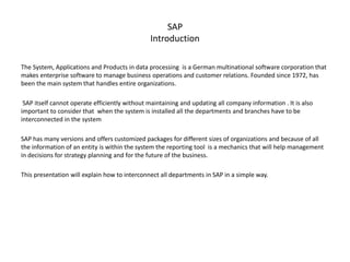 SAP
Introduction
The System, Applications and Products in data processing is a German multinational software corporation that
makes enterprise software to manage business operations and customer relations. Founded since 1972, has
been the main system that handles entire organizations.
SAP itself cannot operate efficiently without maintaining and updating all company information . It is also
important to consider that when the system is installed all the departments and branches have to be
interconnected in the system
SAP has many versions and offers customized packages for different sizes of organizations and because of all
the information of an entity is within the system the reporting tool is a mechanics that will help management
in decisions for strategy planning and for the future of the business.
This presentation will explain how to interconnect all departments in SAP in a simple way.
 