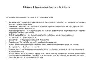 Integrated Organization structure Definitions
The following definitions are the codes in an Organization in SAP.
• Company Code – Independent organization unit that represent a subsidiary of a Company. One company
can have many company codes.
• Sales Areas - Represent the combination of physical organizational units that are sales organizations,
distribution channels and divisions.
• A) Sales Organizations - Is an organizational unit that sells and distributes, negotiate terms of sale and is
responsible for these transactions
• B) Distribution Channel – Is a channel trough which material or services reach customers
• C) Division – It is a group of products
• Sales Offices – Is the geographical aspect of sales area
• Sales Group – The staff of a sales office subdivided in sales group
• Plant – Independent organizational element where we manufacture or kept goods and services
• Storage Location – Subdivision of a plant
• Shipping point – Independent organizational unit and it is the place for departure or receiving point for
product (movement)
• Master Data- Is a pool of data that is going to be created centrally in the system and that is available for
relevant documents whenever they want to access master data. For example we can have customers,
materials, accounts or employees master data.
•
 
