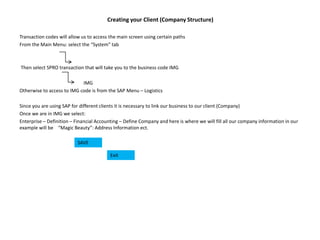 Creating your Client (Company Structure)
Transaction codes will allow us to access the main screen using certain paths
From the Main Menu: select the “System” tab
Then select SPRO transaction that will take you to the business code IMG
IMG
Otherwise to access to IMG code is from the SAP Menu – Logistics
Since you are using SAP for different clients it is necessary to link our business to our client (Company)
Once we are in IMG we select:
Enterprise – Definition – Financial Accounting – Define Company and here is where we will fill all our company information in our
example will be “Magic Beauty”: Address Information ect.
SAVE
Exit
 