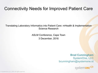 Brad Cunningham
SystemOne, LLC
bcunningham@systemone.id
Connectivity Needs for Improved Patient Care
Translating Laboratory Informatics into Patient Care: mHealth & Implementation
Science Research
ASLM Conference, Cape Town
3 December, 2016
© SystemOne LLC, 2016 All rights reserved.
 
