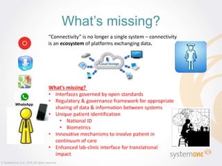 “Connectivity” is no longer a single system – connectivity
is an ecosystem of platforms exchanging data.
What’s missing?
What’s missing?
• Interfaces governed by open standards
• Regulatory & governance framework for appropriate
sharing of data & information between systems
• Unique patient identification
• National ID
• Biometrics
• Innovative mechanisms to involve patient in
continuum of care
• Enhanced lab-clinic interface for translational
impact
© SystemOne LLC, 2016 All rights reserved.
 