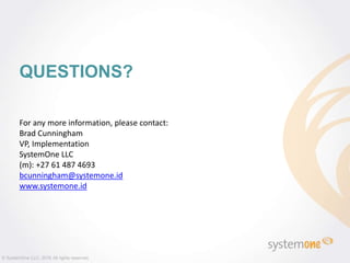 QUESTIONS?
© SystemOne LLC, 2016 All rights reserved.
For any more information, please contact:
Brad Cunningham
VP, Implementation
SystemOne LLC
(m): +27 61 487 4693
bcunningham@systemone.id
www.systemone.id
 