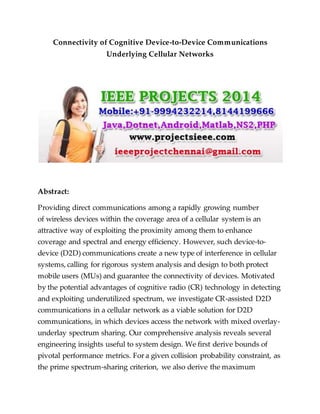 Connectivity of Cognitive Device-to-Device Communications
Underlying Cellular Networks
Abstract:
Providing direct communications among a rapidly growing number
of wireless devices within the coverage area of a cellular system is an
attractive way of exploiting the proximity among them to enhance
coverage and spectral and energy efficiency. However, such device-to-
device (D2D) communications create a new type of interference in cellular
systems, calling for rigorous system analysis and design to both protect
mobile users (MUs) and guarantee the connectivity of devices. Motivated
by the potential advantages of cognitive radio (CR) technology in detecting
and exploiting underutilized spectrum, we investigate CR-assisted D2D
communications in a cellular network as a viable solution for D2D
communications, in which devices access the network with mixed overlay-
underlay spectrum sharing. Our comprehensive analysis reveals several
engineering insights useful to system design. We first derive bounds of
pivotal performance metrics. For a given collision probability constraint, as
the prime spectrum-sharing criterion, we also derive the maximum
 