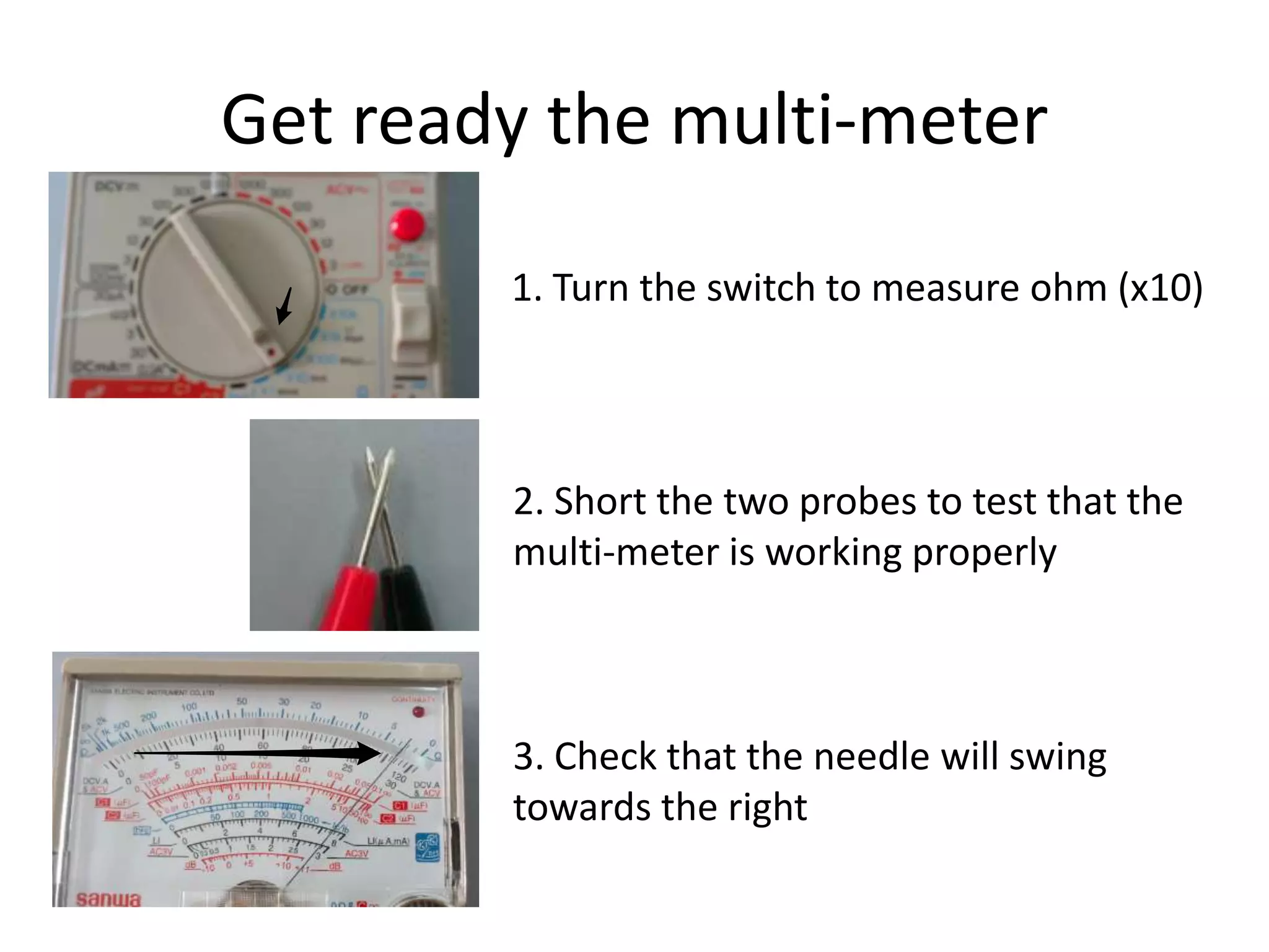 Get ready the multi-meter

        1. Turn the switch to measure ohm (x10)




        2. Short the two probes to test that the
        multi-meter is working properly



        3. Check that the needle will swing
        towards the right
 