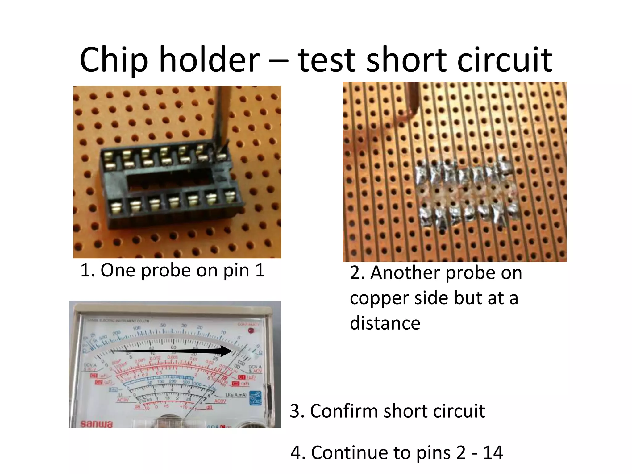 Chip holder – test short circuit




1. One probe on pin 1          2. Another probe on
                               copper side but at a
                               distance



                        3. Confirm short circuit
                        4. Continue to pins 2 - 14
 