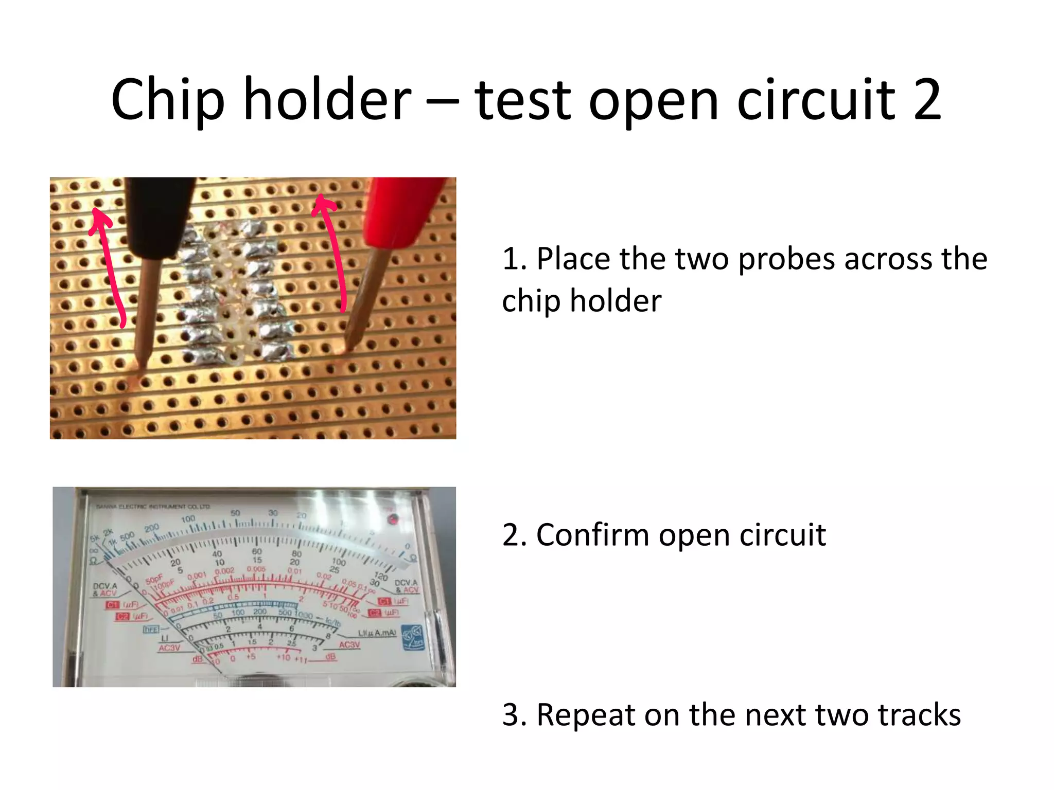 Chip holder – test open circuit 2

               1. Place the two probes across the
               chip holder




               2. Confirm open circuit




               3. Repeat on the next two tracks
 