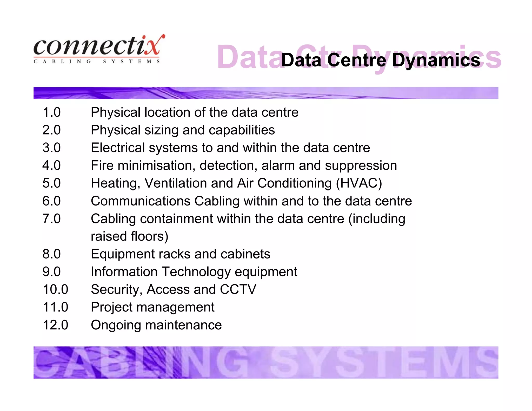 Data Ctr DynamicsData Centre Dynamics
1.0 Physical location of the data centre
2.0 Physical sizing and capabilities
3.0 Electrical systems to and within the data centre
4.0 Fire minimisation, detection, alarm and suppression
5.0 Heating, Ventilation and Air Conditioning (HVAC)
6.0 Communications Cabling within and to the data centre
7.0 Cabling containment within the data centre (including
raised floors)
8.0 Equipment racks and cabinets
9.0 Information Technology equipment
10.0 Security, Access and CCTV
11.0 Project management
12.0 Ongoing maintenance
 