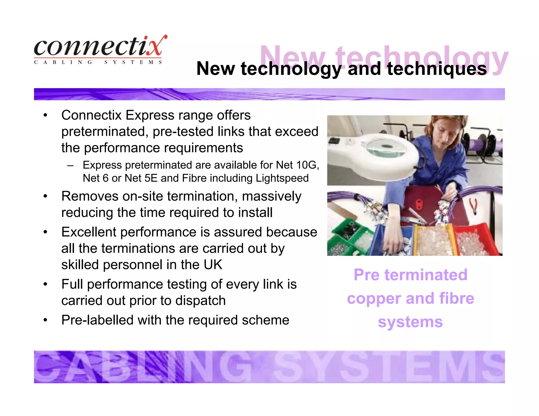 New technologyNew technology and techniques
• Connectix Express range offers
preterminated, pre-tested links that exceed
the performance requirements
– Express preterminated are available for Net 10G,
Net 6 or Net 5E and Fibre including Lightspeed
• Removes on-site termination, massively
reducing the time required to install
• Excellent performance is assured because
all the terminations are carried out by
skilled personnel in the UK
• Full performance testing of every link is
carried out prior to dispatch
• Pre-labelled with the required scheme
Pre terminated
copper and fibre
systems
 