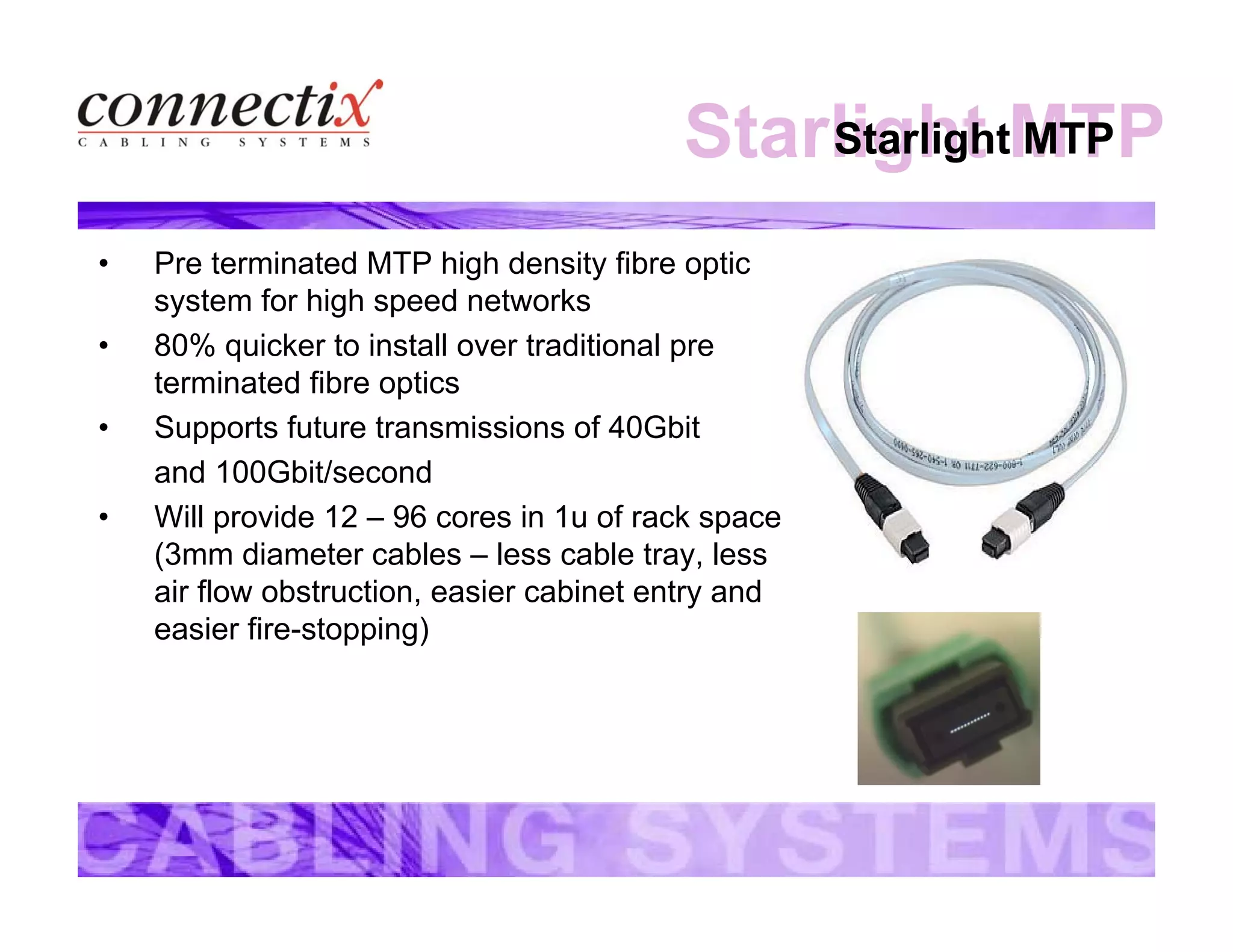 Starlight MTPStarlight MTP
• Pre terminated MTP high density fibre optic
system for high speed networks
• 80% quicker to install over traditional pre
terminated fibre optics
• Supports future transmissions of 40Gbit
and 100Gbit/second
• Will provide 12 – 96 cores in 1u of rack space
(3mm diameter cables – less cable tray, less
air flow obstruction, easier cabinet entry and
easier fire-stopping)
 