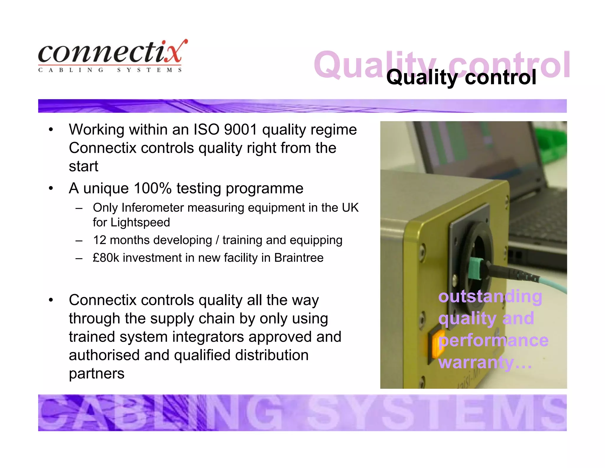 Quality controlQuality control
• Working within an ISO 9001 quality regime
Connectix controls quality right from the
start
• A unique 100% testing programme
– Only Inferometer measuring equipment in the UK
for Lightspeed
– 12 months developing / training and equipping
– £80k investment in new facility in Braintree
• Connectix controls quality all the way
through the supply chain by only using
trained system integrators approved and
authorised and qualified distribution
partners
outstanding
quality and
performance
warranty…
 