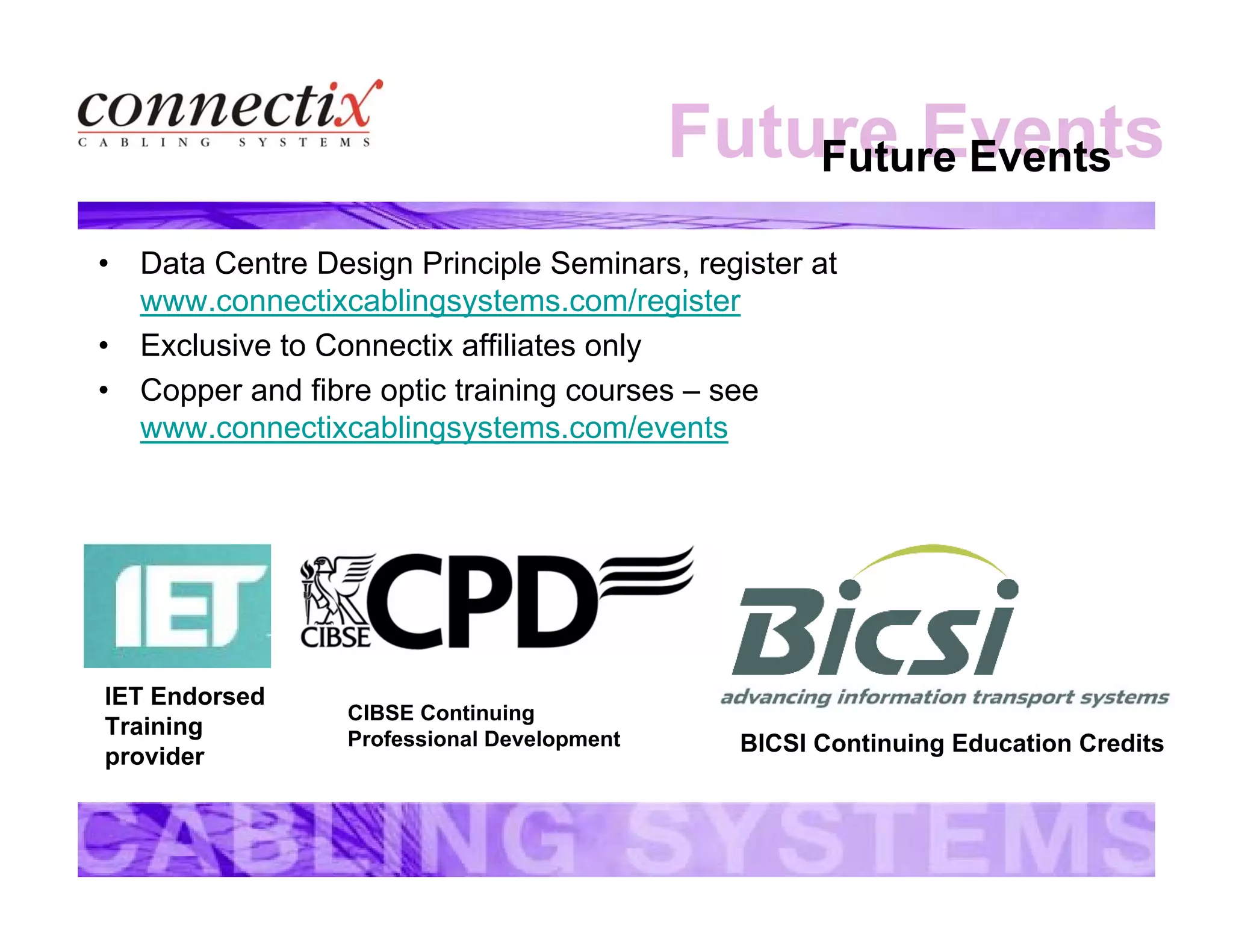 Future EventsFuture Events
• Data Centre Design Principle Seminars, register at
www.connectixcablingsystems.com/register
• Exclusive to Connectix affiliates only
• Copper and fibre optic training courses – see
www.connectixcablingsystems.com/events
IET Endorsed
Training
provider
CIBSE Continuing
Professional Development BICSI Continuing Education Credits
 