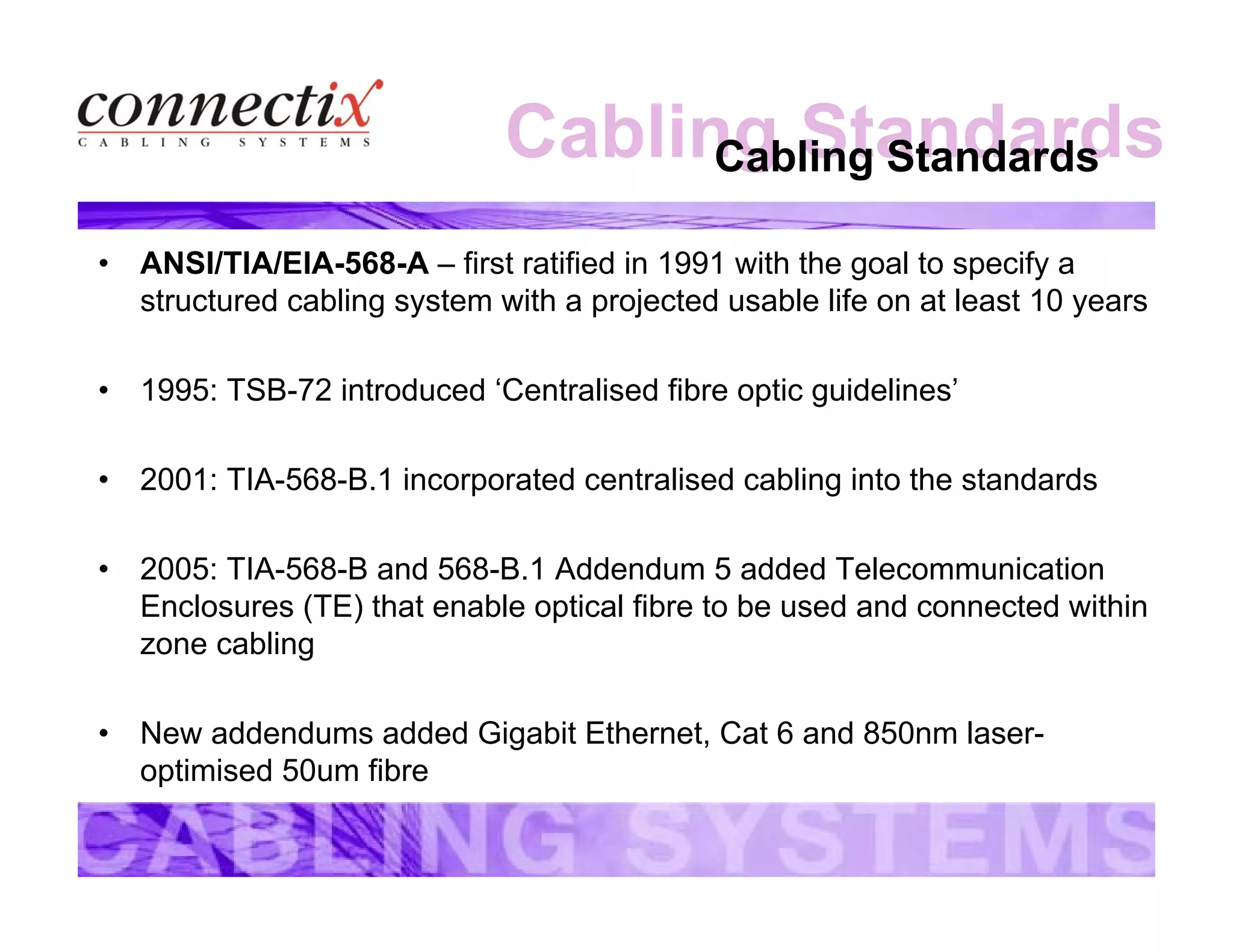 Cabling StandardsCabling Standards
• ANSI/TIA/EIA-568-A – first ratified in 1991 with the goal to specify a
structured cabling system with a projected usable life on at least 10 years
• 1995: TSB-72 introduced ‘Centralised fibre optic guidelines’
• 2001: TIA-568-B.1 incorporated centralised cabling into the standards
• 2005: TIA-568-B and 568-B.1 Addendum 5 added Telecommunication
Enclosures (TE) that enable optical fibre to be used and connected within
zone cabling
• New addendums added Gigabit Ethernet, Cat 6 and 850nm laser-
optimised 50um fibre
 