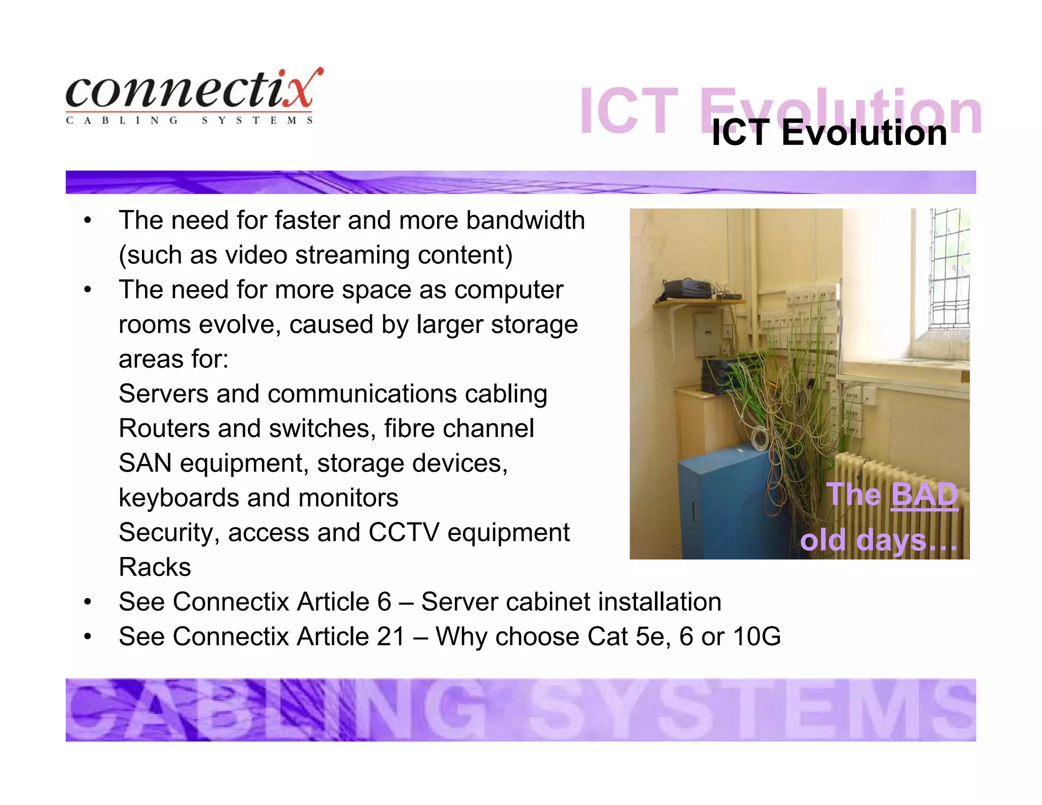 ICT EvolutionICT Evolution
• The need for faster and more bandwidth
(such as video streaming content)
• The need for more space as computer
rooms evolve, caused by larger storage
areas for:
Servers and communications cabling
Routers and switches, fibre channel
SAN equipment, storage devices,
keyboards and monitors
Security, access and CCTV equipment
Racks
• See Connectix Article 6 – Server cabinet installation
• See Connectix Article 21 – Why choose Cat 5e, 6 or 10G
The BAD
old days…
 