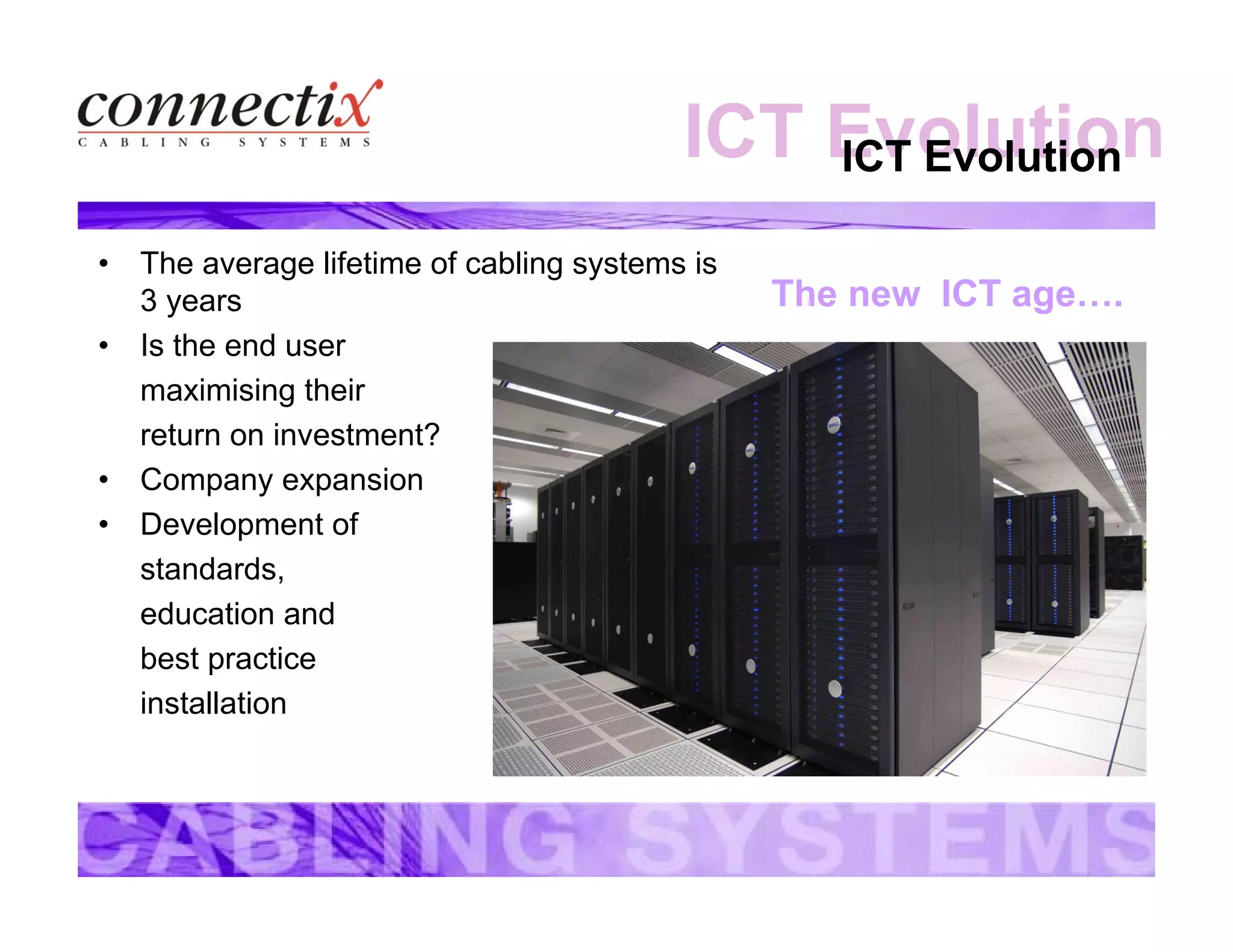ICT EvolutionICT Evolution
• The average lifetime of cabling systems is
3 years
• Is the end user
maximising their
return on investment?
• Company expansion
• Development of
standards,
education and
best practice
installation
The new ICT age….
 