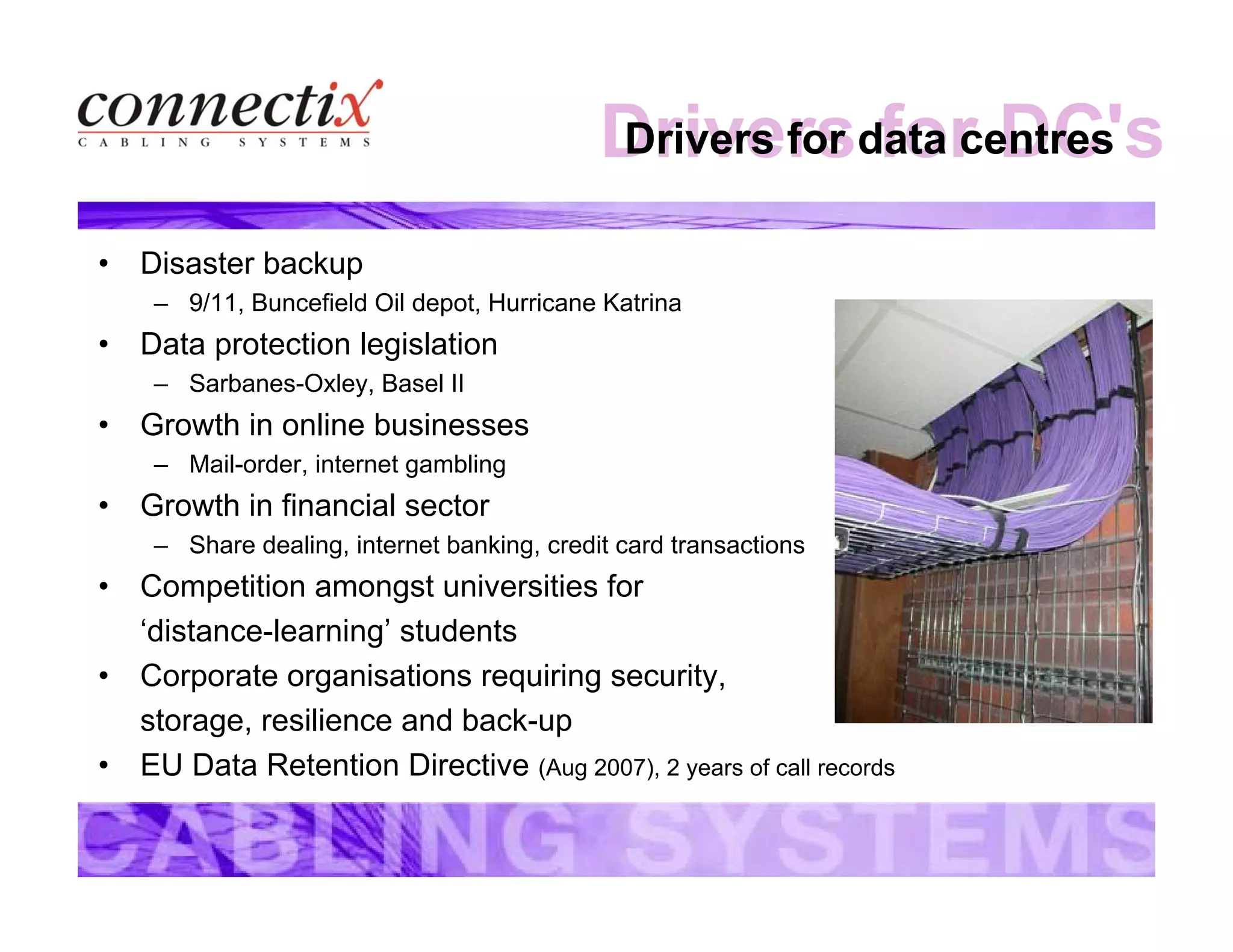 Drivers for DC'sDrivers for data centres
• Disaster backup
– 9/11, Buncefield Oil depot, Hurricane Katrina
• Data protection legislation
– Sarbanes-Oxley, Basel II
• Growth in online businesses
– Mail-order, internet gambling
• Growth in financial sector
– Share dealing, internet banking, credit card transactions
• Competition amongst universities for
‘distance-learning’ students
• Corporate organisations requiring security,
storage, resilience and back-up
• EU Data Retention Directive (Aug 2007), 2 years of call records
 