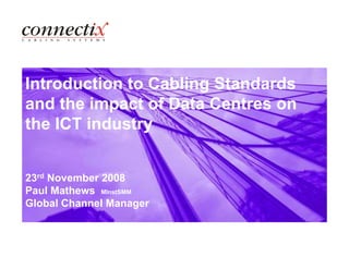 Introduction to Cabling Standards
and the impact of Data Centres on
the ICT industry
23rd November 2008
Paul Mathews MInstSMM
Global Channel Manager
 