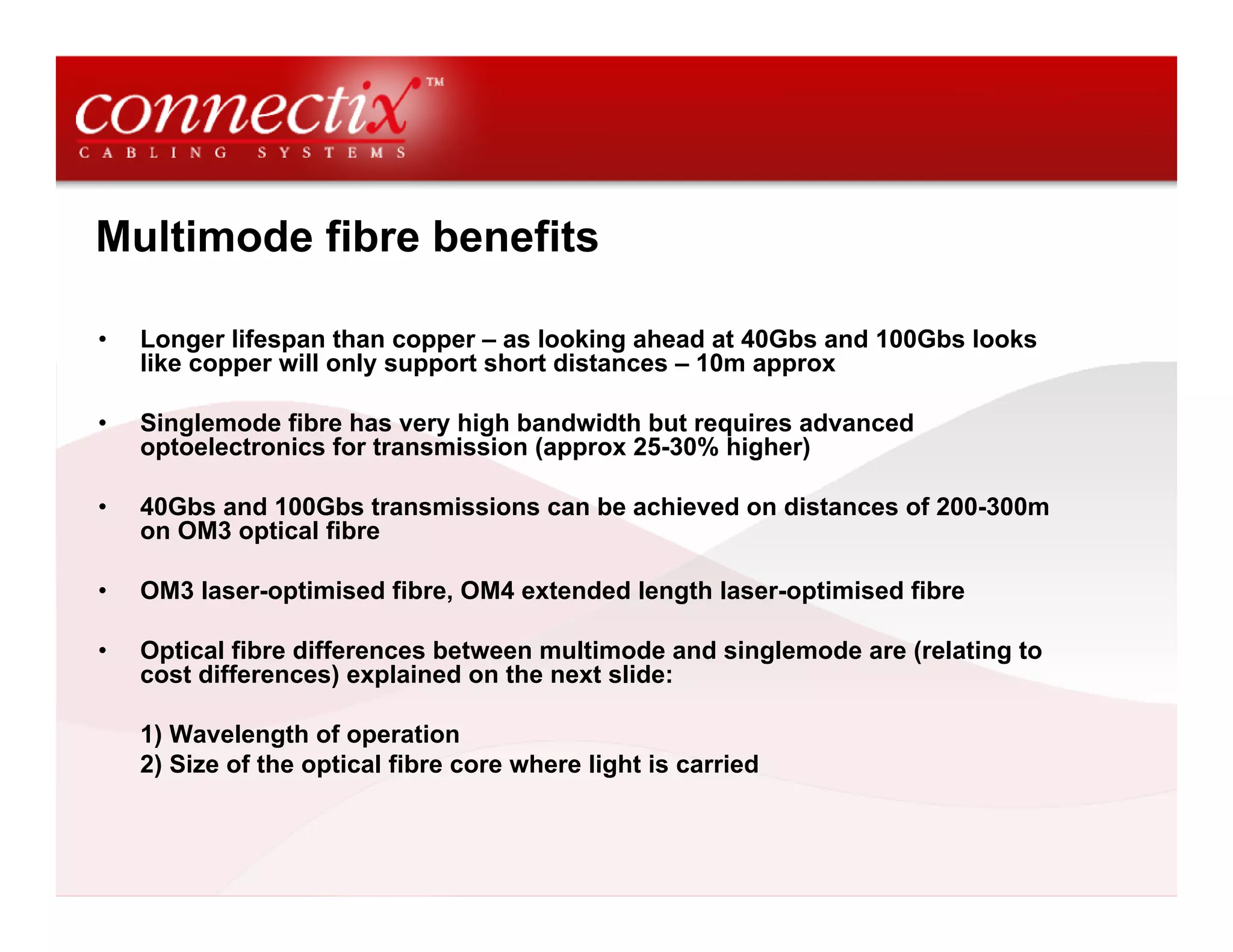 Multimode fibre benefits

•   Longer lifespan than copper – as looking ahead at 40Gbs and 100Gbs looks
    like copper will only support short distances – 10m approx

•   Singlemode fibre has very high bandwidth but requires advanced
    optoelectronics for transmission (approx 25-30% higher)

•   40Gbs and 100Gbs transmissions can be achieved on distances of 200-300m
    on OM3 optical fibre

•   OM3 laser-optimised fibre, OM4 extended length laser-optimised fibre

•   Optical fibre differences between multimode and singlemode are (relating to
    cost differences) explained on the next slide:

    1) Wavelength of operation
    2) Size of the optical fibre core where light is carried
 