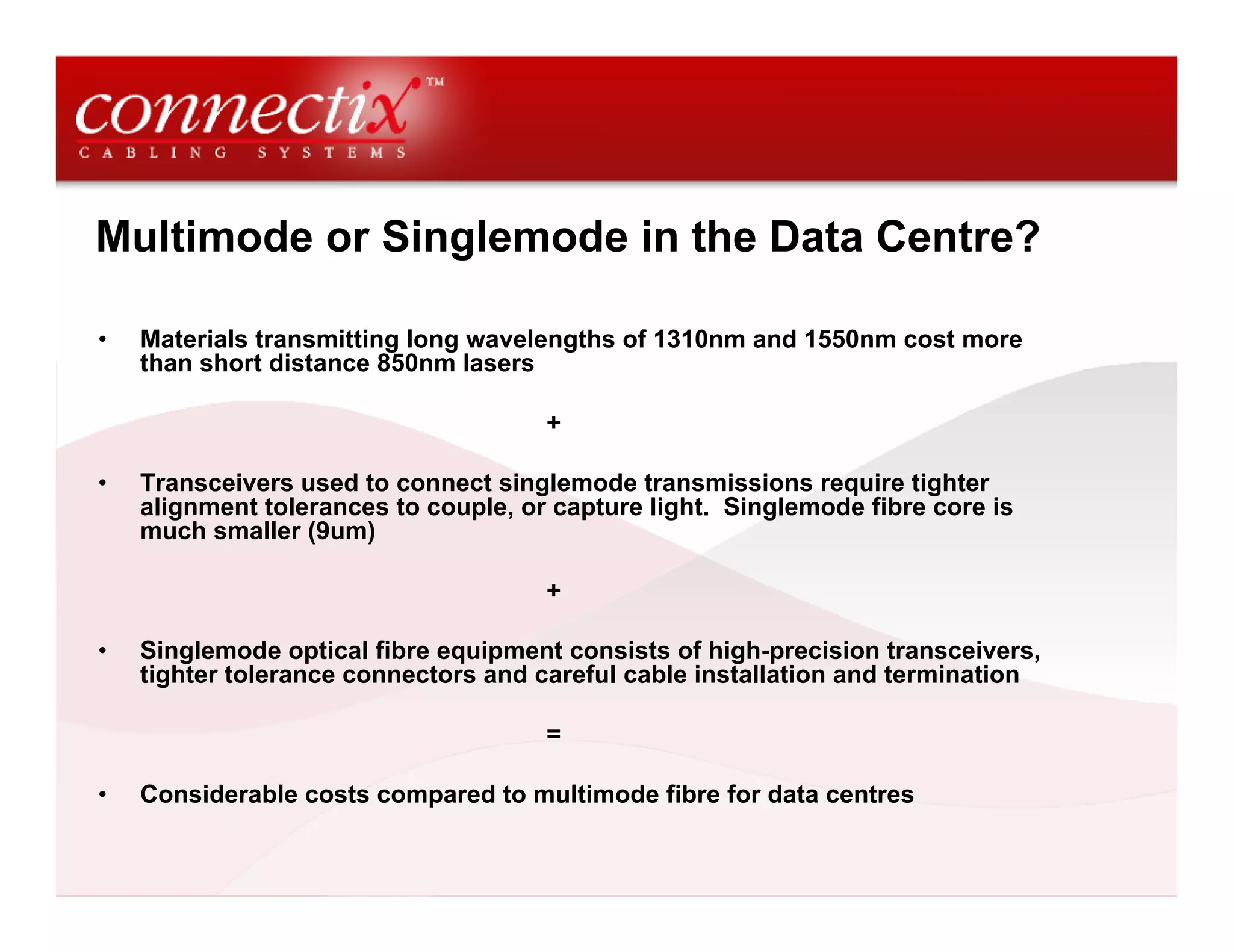 Multimode or Singlemode in the Data Centre?

•   Materials transmitting long wavelengths of 1310nm and 1550nm cost more
    than short distance 850nm lasers

                                      +

•   Transceivers used to connect singlemode transmissions require tighter
    alignment tolerances to couple, or capture light. Singlemode fibre core is
    much smaller (9um)

                                      +

•   Singlemode optical fibre equipment consists of high-precision transceivers,
    tighter tolerance connectors and careful cable installation and termination

                                      =

•   Considerable costs compared to multimode fibre for data centres
 