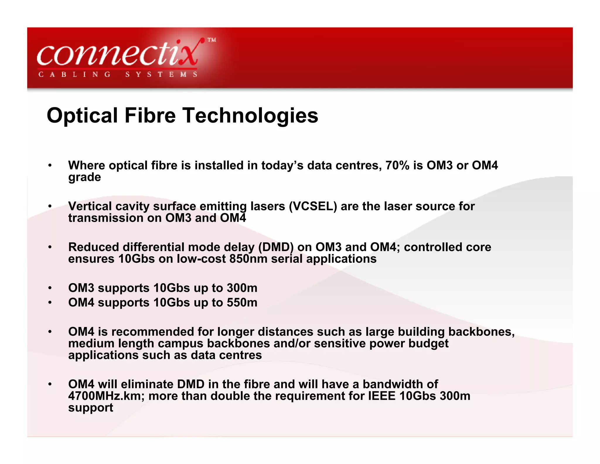 Optical Fibre Technologies

•   Where optical fibre is installed in today’s data centres, 70% is OM3 or OM4
    grade

•   Vertical cavity surface emitting lasers (VCSEL) are the laser source for
    transmission on OM3 and OM4

•   Reduced differential mode delay (DMD) on OM3 and OM4; controlled core
    ensures 10Gbs on low-cost 850nm serial applications

•   OM3 supports 10Gbs up to 300m
•   OM4 supports 10Gbs up to 550m

•   OM4 is recommended for longer distances such as large building backbones,
    medium length campus backbones and/or sensitive power budget
    applications such as data centres

•   OM4 will eliminate DMD in the fibre and will have a bandwidth of
    4700MHz.km; more than double the requirement for IEEE 10Gbs 300m
    support
 