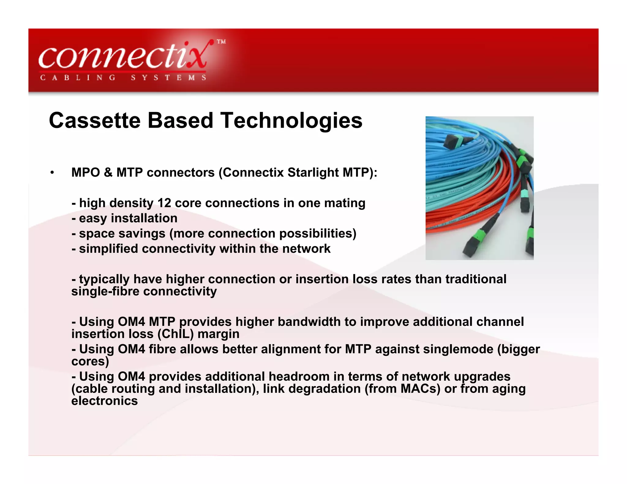 Cassette Based Technologies

•   MPO & MTP connectors (Connectix Starlight MTP):

    - high density 12 core connections in one mating
    - easy installation
    - space savings (more connection possibilities)
    - simplified connectivity within the network

    - typically have higher connection or insertion loss rates than traditional
    single-fibre connectivity

    - Using OM4 MTP provides higher bandwidth to improve additional channel
    insertion loss (ChIL) margin
    - Using OM4 fibre allows better alignment for MTP against singlemode (bigger
    cores)
    - Using OM4 provides additional headroom in terms of network upgrades
    (cable routing and installation), link degradation (from MACs) or from aging
    electronics
 