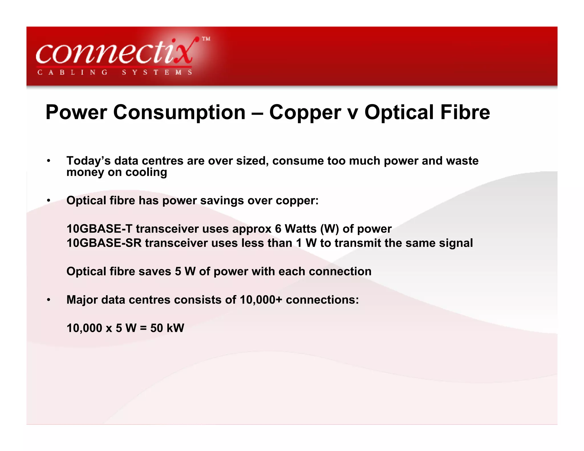 Power Consumption – Copper v Optical Fibre

•   Today’s data centres are over sized, consume too much power and waste
    money on cooling

•   Optical fibre has power savings over copper:

    10GBASE-T transceiver uses approx 6 Watts (W) of power
    10GBASE-SR transceiver uses less than 1 W to transmit the same signal

    Optical fibre saves 5 W of power with each connection

•   Major data centres consists of 10,000+ connections:

    10,000 x 5 W = 50 kW
 
