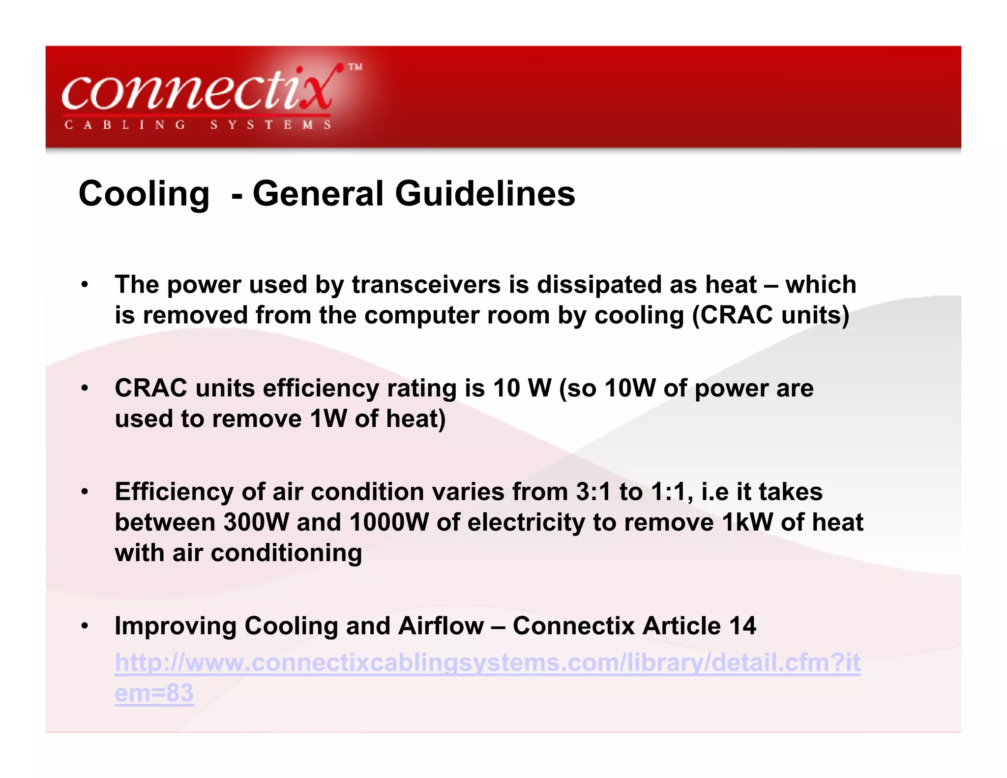 Cooling - General Guidelines

•   The power used by transceivers is dissipated as heat – which
    is removed from the computer room by cooling (CRAC units)

•   CRAC units efficiency rating is 10 W (so 10W of power are
    used to remove 1W of heat)

•   Efficiency of air condition varies from 3:1 to 1:1, i.e it takes
    between 300W and 1000W of electricity to remove 1kW of heat
    with air conditioning

•   Improving Cooling and Airflow – Connectix Article 14
    http://www.connectixcablingsystems.com/library/detail.cfm?it
    em=83
 