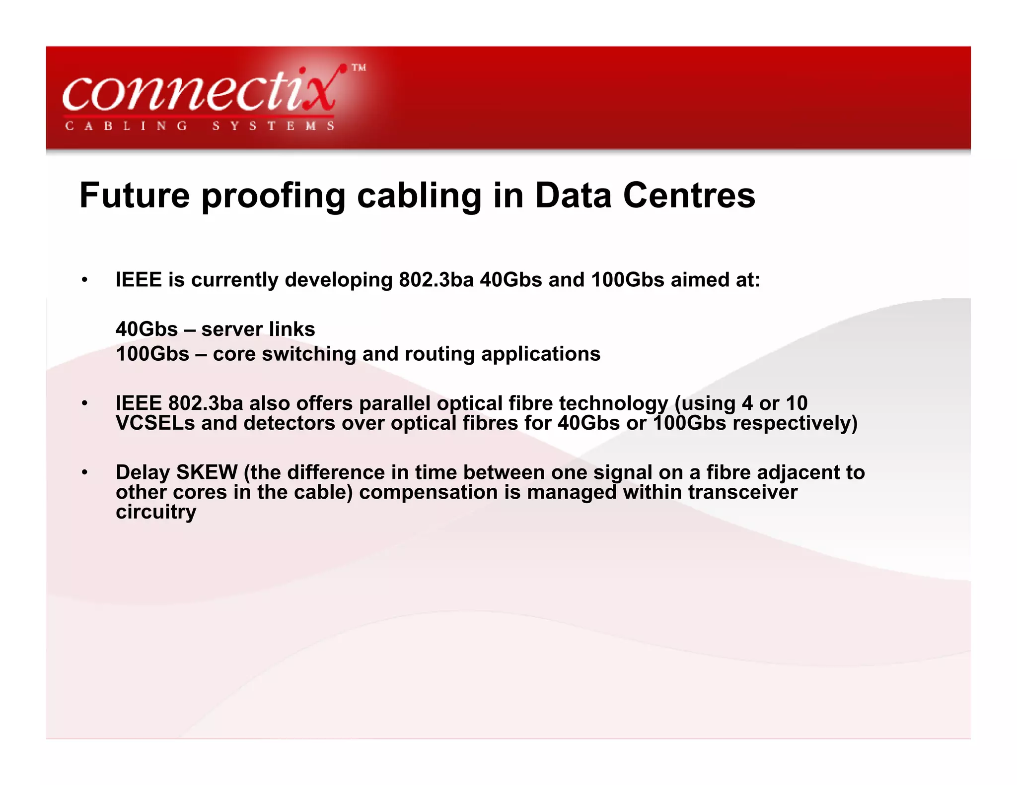 Future proofing cabling in Data Centres

•   IEEE is currently developing 802.3ba 40Gbs and 100Gbs aimed at:

    40Gbs – server links
    100Gbs – core switching and routing applications

•   IEEE 802.3ba also offers parallel optical fibre technology (using 4 or 10
    VCSELs and detectors over optical fibres for 40Gbs or 100Gbs respectively)

•   Delay SKEW (the difference in time between one signal on a fibre adjacent to
    other cores in the cable) compensation is managed within transceiver
    circuitry
 